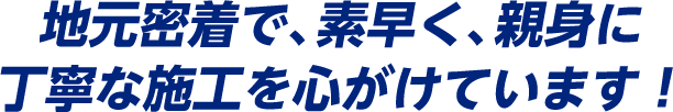 地元密着で、素早く、親身に丁寧な施工を心がけています！
